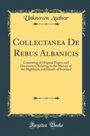 Collectanea De Rebus Albanicis: Consisting of Original Papers and Documents, Relating to the History of the Highlands and Islands of Scotland (Classic Reprint)