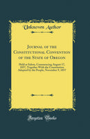 Journal of the Constitutional Convention of the State of Oregon: Held at Salem, Commencing August 17, 1857, Together With the Constitution Adopted by the People, November 9, 1857 (Classic Reprint)