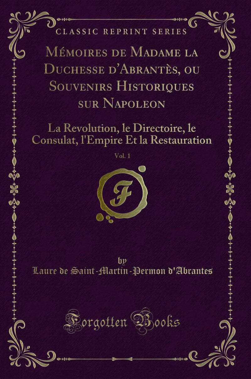 Mémoires de Madame la Duchesse d''Abrantès, ou Souvenirs Historiques sur Napoleon, Vol. 1: La Revolution, le Directoire, le Consulat, l''Empire Et la Restauration (Classic Reprint)