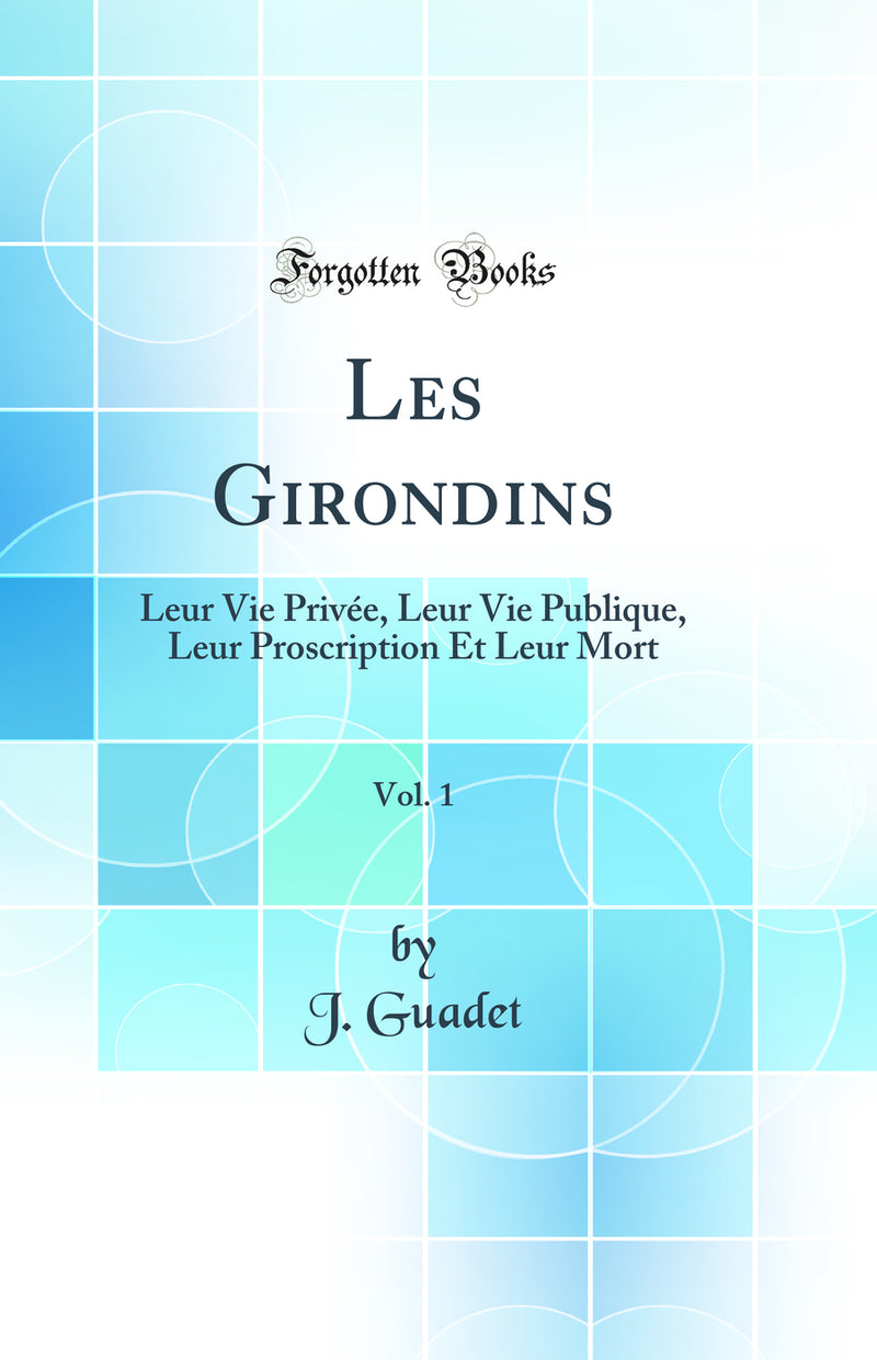Les Girondins, Vol. 1: Leur Vie Privée, Leur Vie Publique, Leur Proscription Et Leur Mort (Classic Reprint)