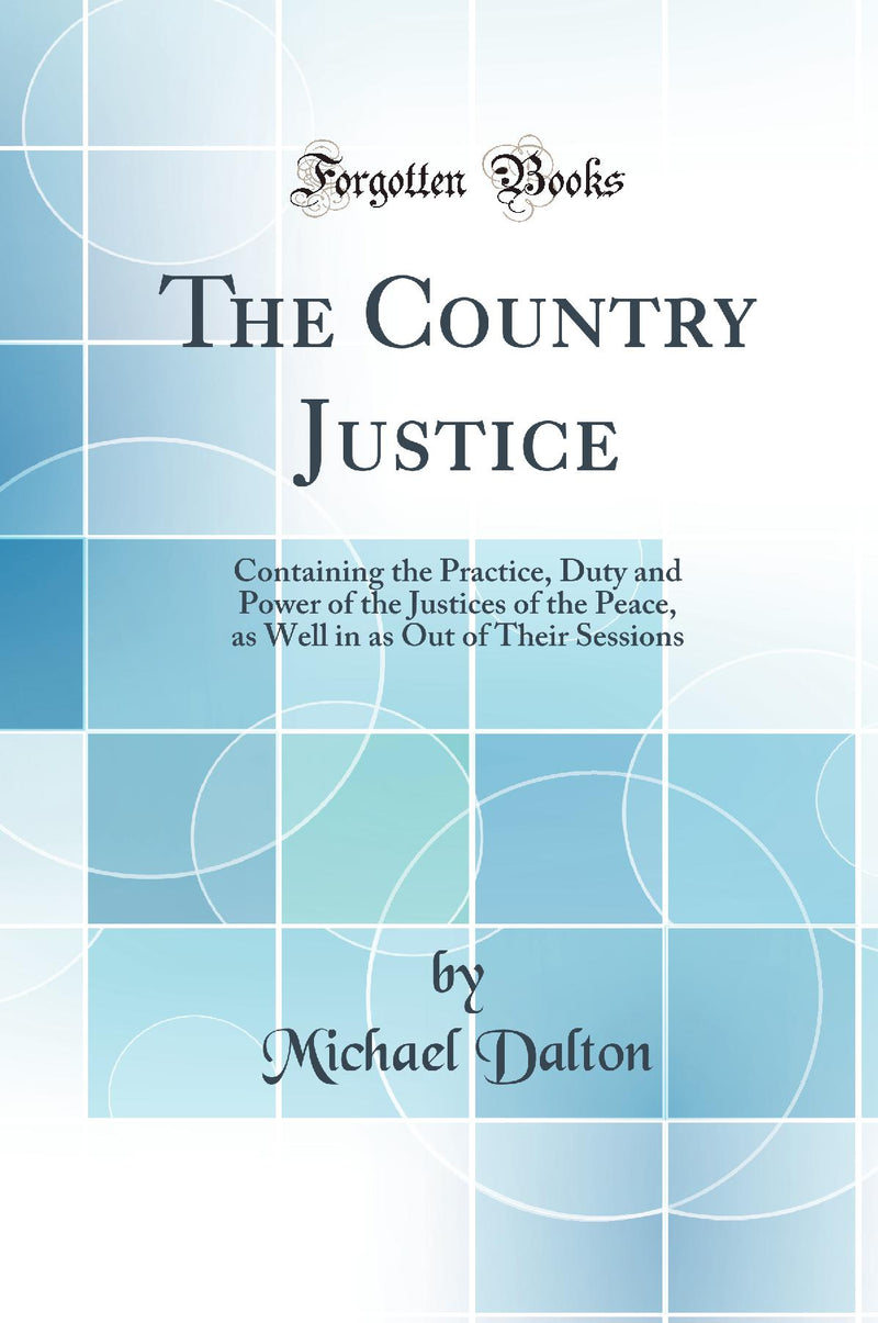 The Country Justice: Containing the Practice, Duty and Power of the Justices of the Peace, as Well in as Out of Their Sessions (Classic Reprint)