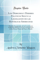 Los Derechos y Deberes Politicos Segun la Legislacion de las Republicas Americanas: Estudio Comparativo de la Constitucion Federal de México Con las Constituciones de los Demas Países del Nuevo Mundo (Classic Reprint)