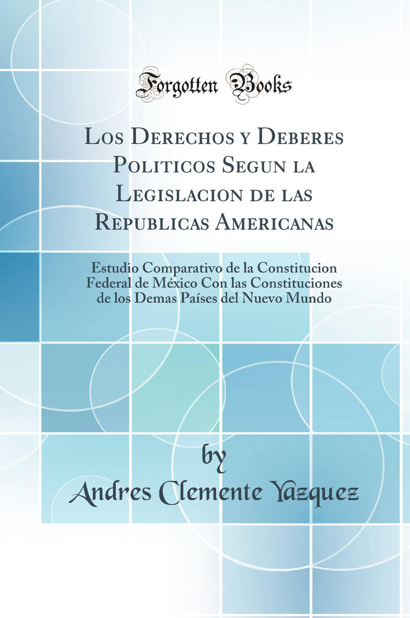 Los Derechos y Deberes Politicos Segun la Legislacion de las Republicas Americanas: Estudio Comparativo de la Constitucion Federal de México Con las Constituciones de los Demas Países del Nuevo Mundo (Classic Reprint)