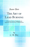 The Art of Lead Burning: A Practical Treatise Explaining the Apparatus and Processes; 52 Illustrations (Classic Reprint)