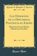 Los Despachos de la Diplomacia Pontificia en España: Memoria de una Misión Oficial en el Archivo (Classic Reprint)