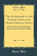 The Authorship of the Fourth Gospel and Other Critical Essays: Selected From the Published Papers of the Late Ezra Abbot (Classic Reprint)