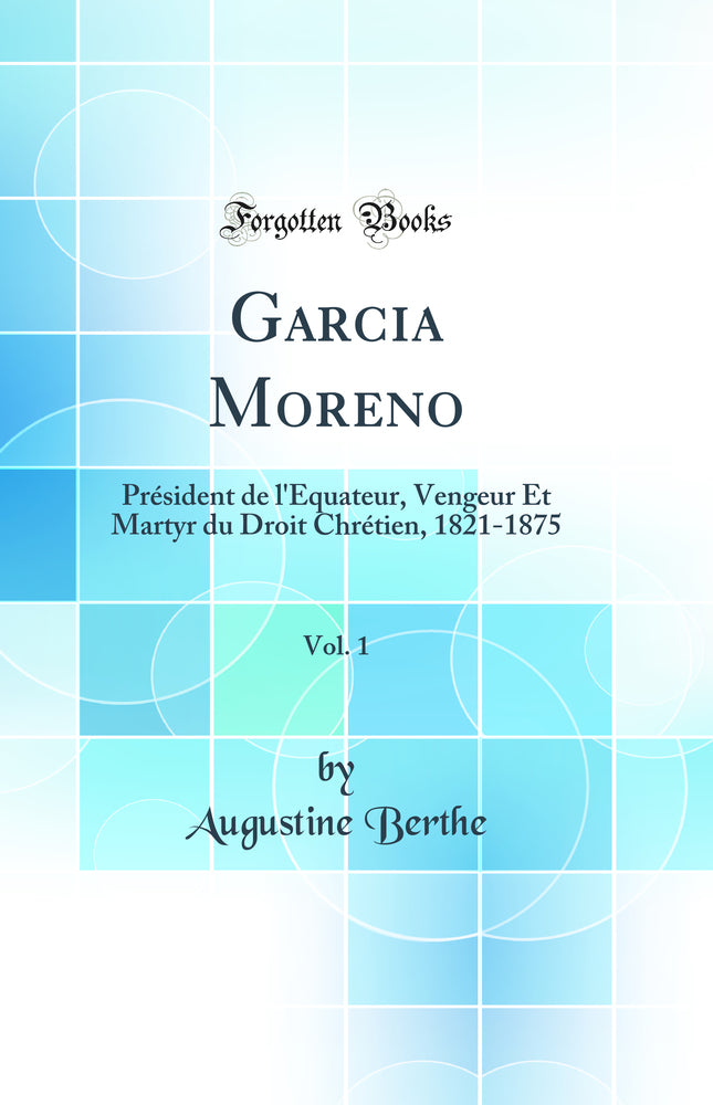 Garcia Moreno, Vol. 1: Président de l''Équateur, Vengeur Et Martyr du Droit Chrétien, 1821-1875 (Classic Reprint)