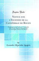Notice sur l''Incendie de la Cathédrale de Rouen: Occasionné par la Foudre, le 15 Septembre 1822, Et sur l''Histoire Monumentale de cette Église, Ornée de Six Plances (Classic Reprint)