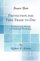 Protection and Free Trade to-Day: At Home and Abroad, in Field and Workshop (Classic Reprint)