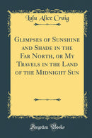 Glimpses of Sunshine and Shade in the Far North, or My Travels in the Land of the Midnight Sun (Classic Reprint)