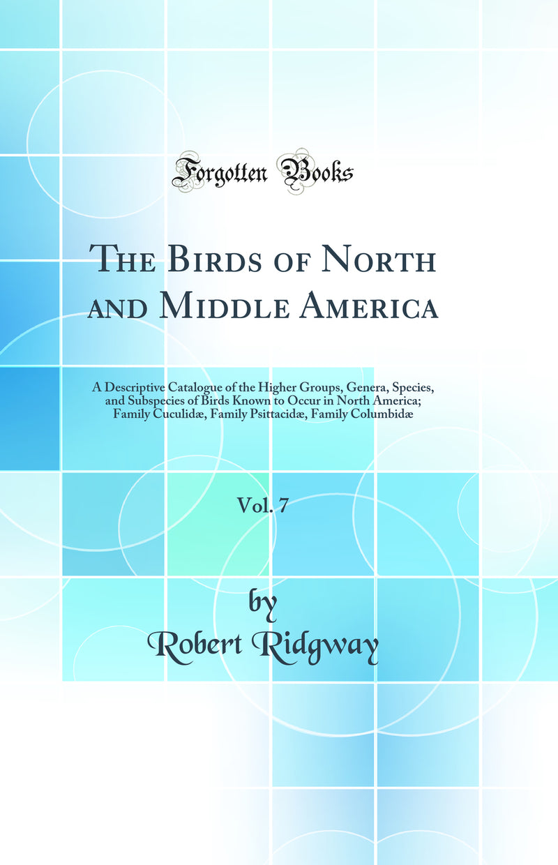 The Birds of North and Middle America, Vol. 7: A Descriptive Catalogue of the Higher Groups, Genera, Species, and Subspecies of Birds Known to Occur in North America; Family Cuculidæ, Family Psittacidæ, Family Columbidæ (Classic Reprint)