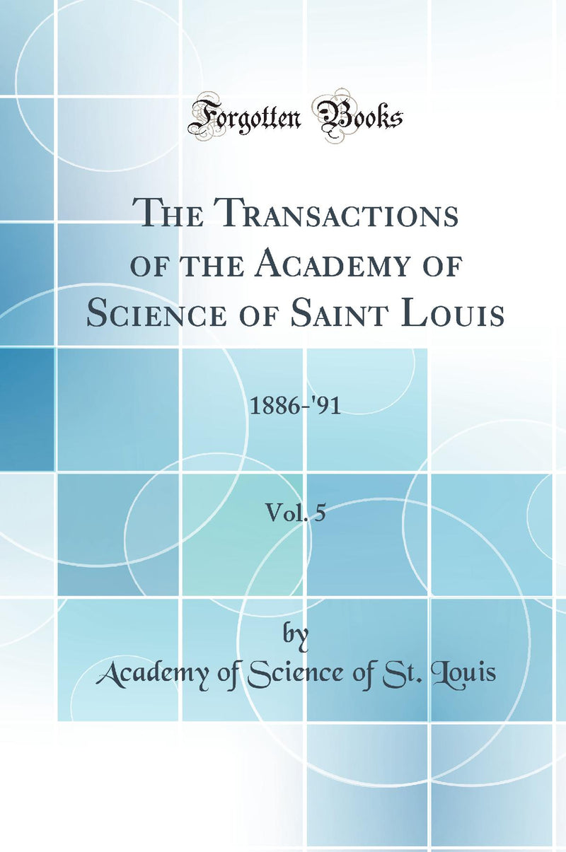 The Transactions of the Academy of Science of Saint Louis, Vol. 5: 1886-''91 (Classic Reprint)