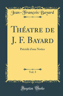 Théatre de J. F. Bayard, Vol. 3: Précédé d’une Notice (Classic Reprint)
