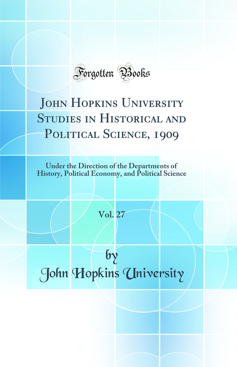 John Hopkins University Studies in Historical and Political Science, 1909, Vol. 27: Under the Direction of the Departments of History, Political Economy, and Political Science (Classic Reprint)