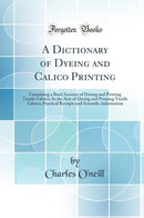 A Dictionary of Dyeing and Calico Printing: Containing a Brief Account of Dyeing and Printing Textile Fabrics; In the Arts of Dyeing and Printing Textile Fabrics; Practical Receipts and Scientific Information (Classic Reprint)
