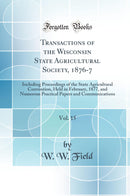 Transactions of the Wisconsin State Agricultural Society, 1876-7, Vol. 15: Including Proceedings of the State Agricultural Convention, Held in February, 1877, and Numerous Practical Papers and Communications (Classic Reprint)