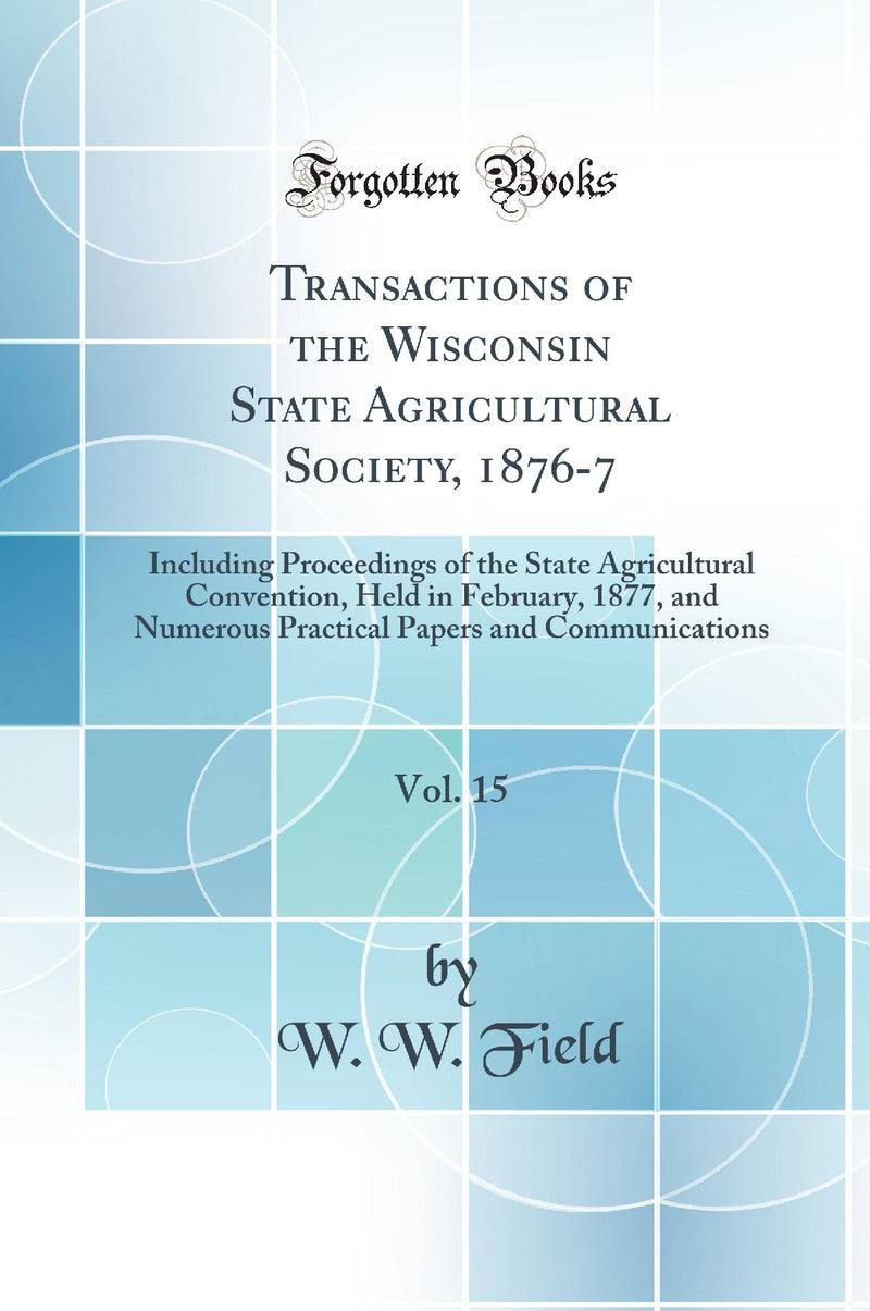 Transactions of the Wisconsin State Agricultural Society, 1876-7, Vol. 15: Including Proceedings of the State Agricultural Convention, Held in February, 1877, and Numerous Practical Papers and Communications (Classic Reprint)