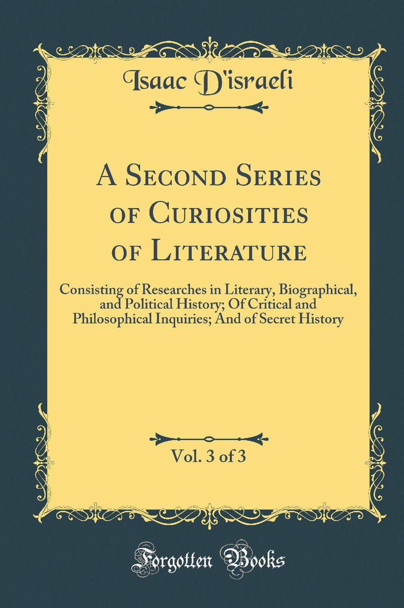 A Second Series of Curiosities of Literature, Vol. 3 of 3: Consisting of Researches in Literary, Biographical, and Political History; Of Critical and Philosophical Inquiries; And of Secret History (Classic Reprint)
