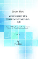 Zeitschrift für Instrumentenkunde, 1898, Vol. 18: Organ für Mittheilungen aus dem Gesammten Gebiete der Wissenschaftlichen Technik (Classic Reprint)