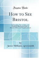 How to See Bristol: A Complete, Up-to-Date, and Profusely Illustrated Guide to Bristol, Clifton and Neighbourhood (Classic Reprint)