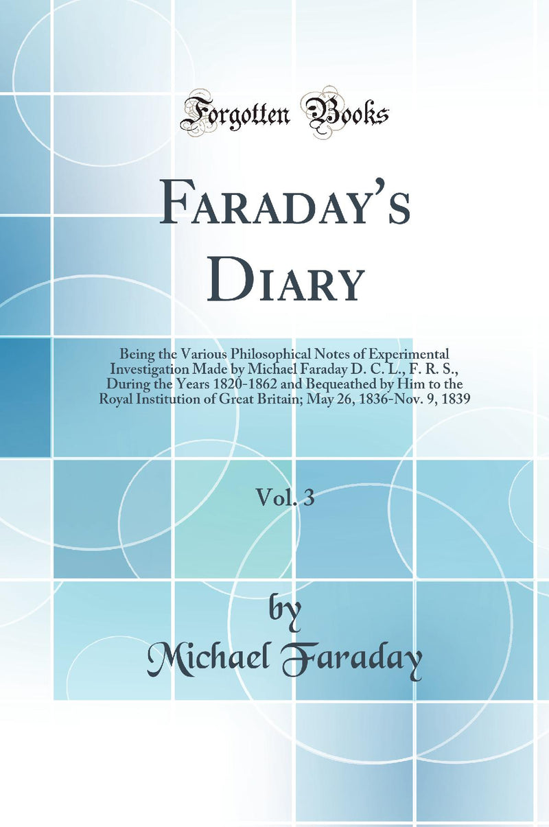 Faraday''s Diary, Vol. 3: Being the Various Philosophical Notes of Experimental Investigation Made by Michael Faraday D. C. L., F. R. S., During the Years 1820-1862 and Bequeathed by Him to the Royal Institution of Great Britain; May 26, 1836-Nov. 9, 1839