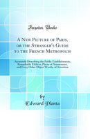 A New Picture of Paris, or the Stranger''s Guide to the French Metropolis: Accurately Describing the Public Establishments, Remarkable Edifices, Places of Amusement, and Every Other Object Worthy of Attention (Classic Reprint)