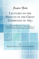 Lectures on the Results of the Great Exhibition of 1851: Delivered Before the Society of Arts, Manufactures, and Commerce; The Suggestion of H. R. H. Prince Albert, President of the Society (Classic Reprint)