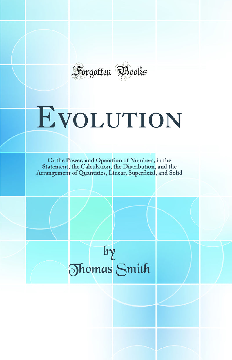 Evolution: Or the Power, and Operation of Numbers, in the Statement, the Calculation, the Distribution, and the Arrangement of Quantities, Linear, Superficial, and Solid (Classic Reprint)