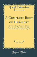 A Complete Body of Heraldry, Vol. 1 of 2: Containing, an Historical Enquiry Into the Origin of Armories, and the Rise and Progress of Heraldry, Considered as a Science; The Institution of the Offices of Constable, Marshal, and Earl Marshal of England