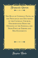 The Rule of Catholic Faith, or the Principles and Doctrines of the Catholic Church, Discriminated From the Opinions of the Schools, and From Popular Errors and Mis-Statements (Classic Reprint)