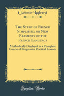 The Study of French Simplified, or New Elements of the French Language: Methodically Displayed in a Complete Course of Progressive Practical Lessons (Classic Reprint)