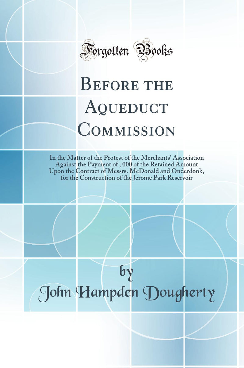Before the Aqueduct Commission: In the Matter of the Protest of the Merchants'' Association Against the Payment of $200, 000 of the Retained Amount Upon the Contract of Messrs. McDonald and Onderdonk, for the Construction of the Jerome Park Reservoir