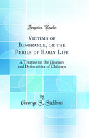 Victims of Ignorance, or the Perils of Early Life: A Treatise on the Diseases and Deformities of Children (Classic Reprint)