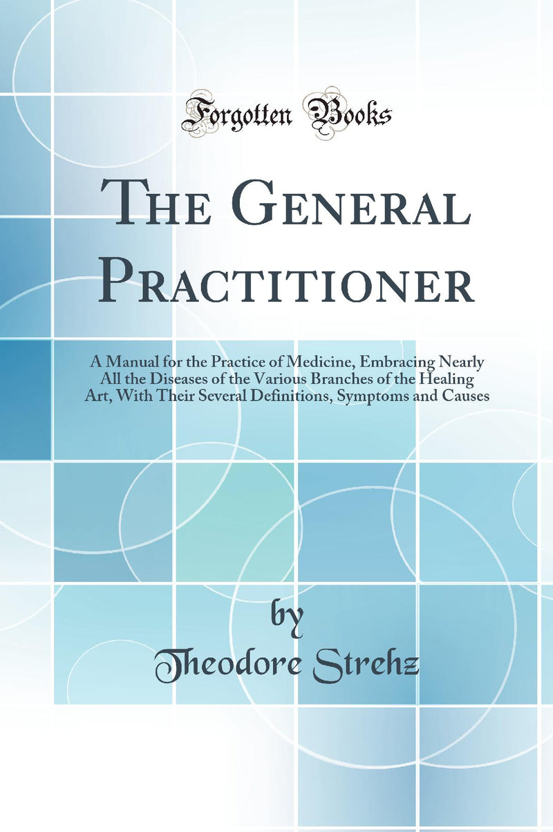 The General Practitioner: A Manual for the Practice of Medicine, Embracing Nearly All the Diseases of the Various Branches of the Healing Art, With Their Several Definitions, Symptoms and Causes (Classic Reprint)