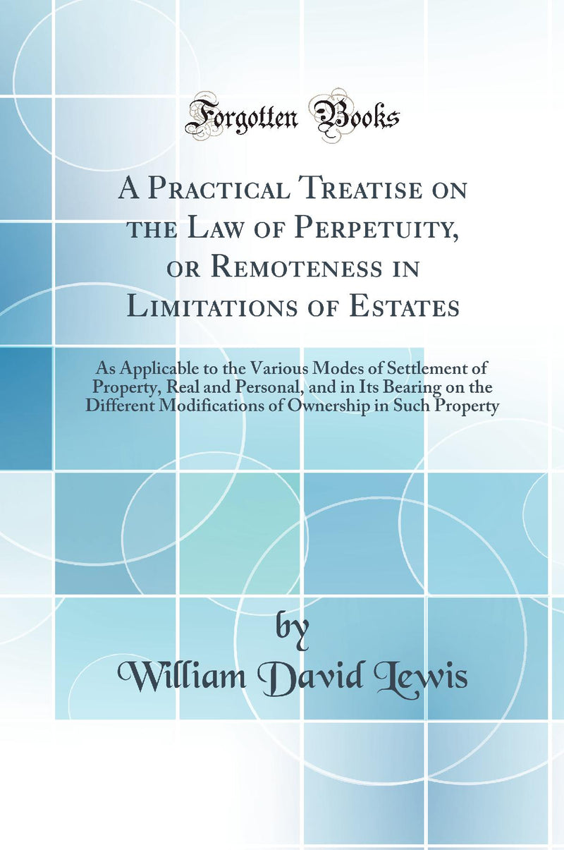 A Practical Treatise on the Law of Perpetuity, or Remoteness in Limitations of Estates: As Applicable to the Various Modes of Settlement of Property, Real and Personal, and in Its Bearing on the Different Modifications of Ownership in Such Property