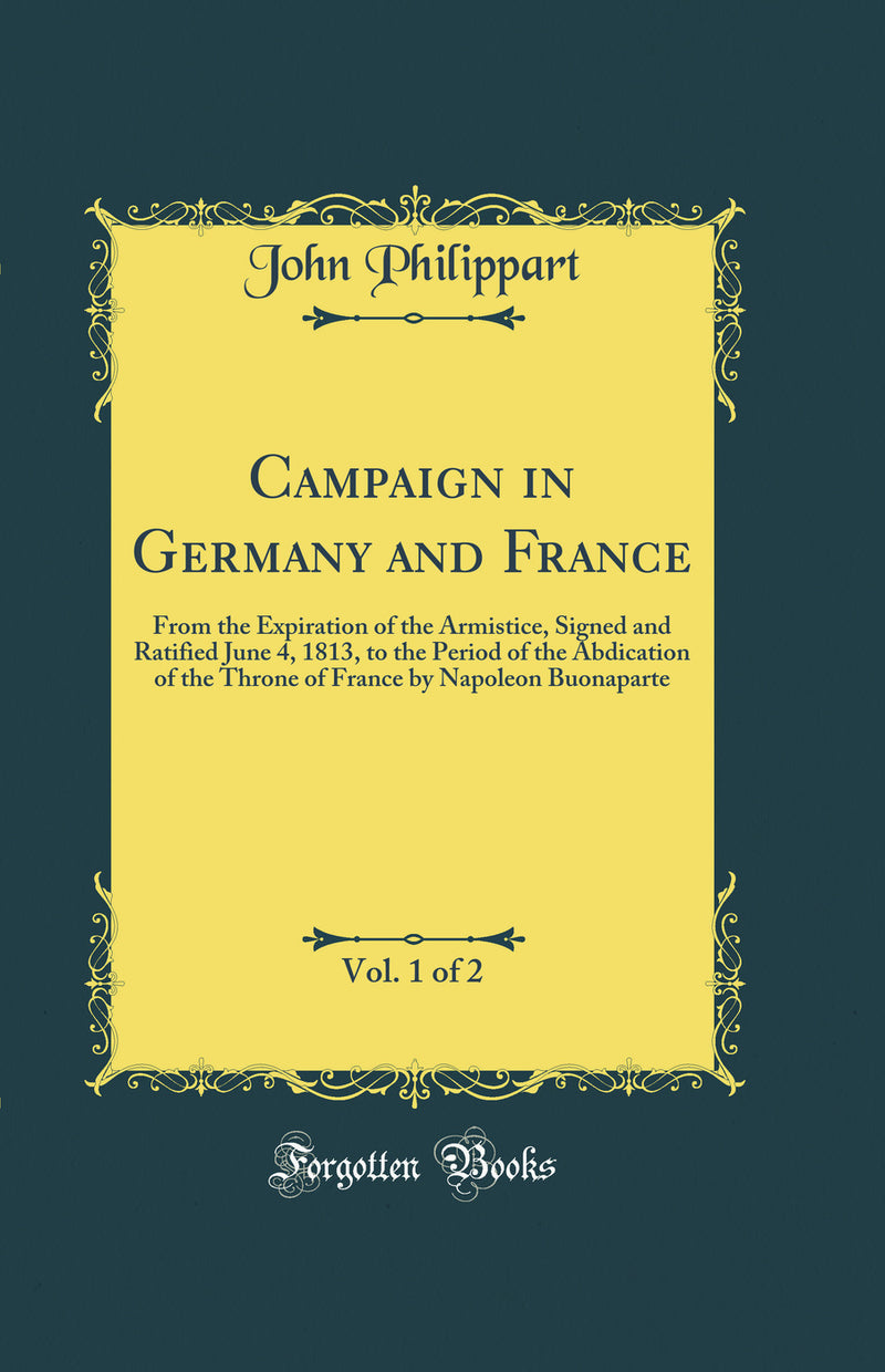 Campaign in Germany and France, Vol. 1 of 2: From the Expiration of the Armistice, Signed and Ratified June 4, 1813, to the Period of the Abdication of the Throne of France by Napoleon Buonaparte (Classic Reprint)