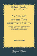 An Apology for the True Christian Divinity: Being an Explanation and Vindication of the Principles and Doctrines of the People Called Quakers (Classic Reprint)