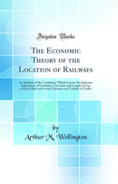 The Economic Theory of the Location of Railways: An Analysis of the Conditions Which Govern the Judicious Adjustment of Gradients, Curvature and Length of Line to Each Other and to the Character and Volume of Traffic (Classic Reprint)
