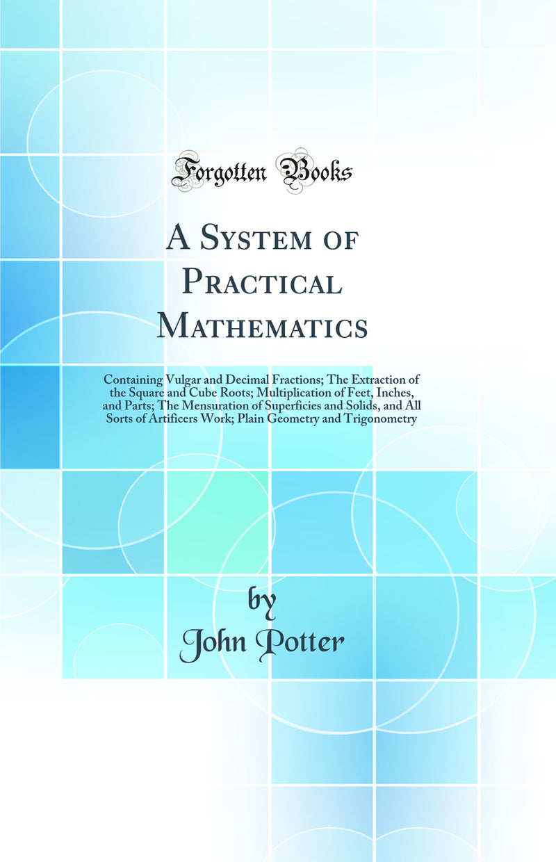 A System of Practical Mathematics: Containing Vulgar and Decimal Fractions; The Extraction of the Square and Cube Roots; Multiplication of Feet, Inches, and Parts; The Mensuration of Superficies and Solids, and All Sorts of Artificers Work; Plain Geometry