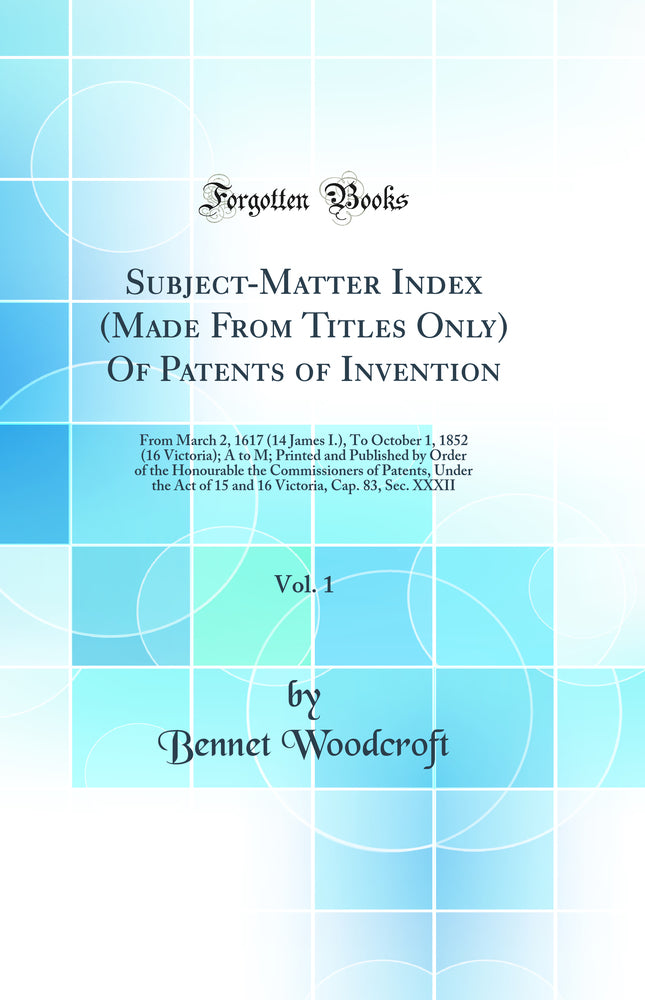 Subject-Matter Index (Made From Titles Only) Of Patents of Invention, Vol. 1: From March 2, 1617 (14 James I.), To October 1, 1852 (16 Victoria); A to M; Printed and Published by Order of the Honourable the Commissioners of Patents, Under the Act of 15 an