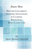 British Columbia''s Supreme Advantages in Climate, Resources, Beauty, and Life (Classic Reprint)