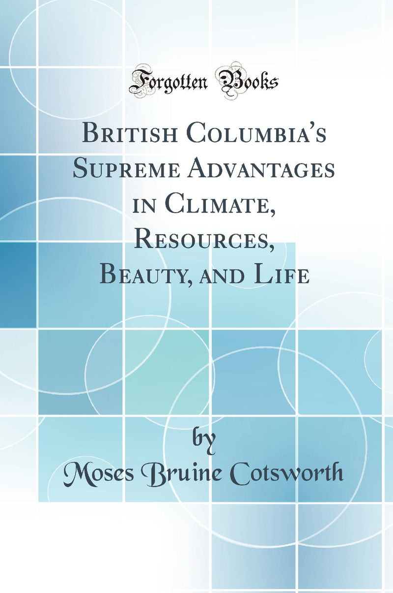British Columbia''s Supreme Advantages in Climate, Resources, Beauty, and Life (Classic Reprint)