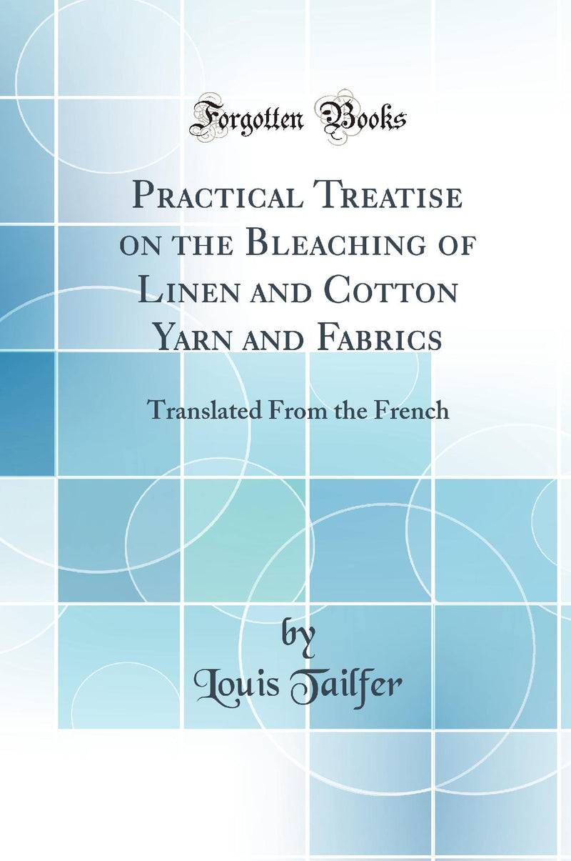 Practical Treatise on the Bleaching of Linen and Cotton Yarn and Fabrics: Translated From the French (Classic Reprint)