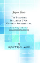 The Byzantine Influence Upon Ottoman Architecture: Thesis for the Degree of Bachelor of Arts in History; College of Liberal Arts and Science, University of Illinois, 1920 (Classic Reprint)