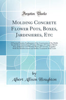 Molding Concrete Flower Pots, Boxes, Jardinieres, Etc: A Practical Treatise Explanatory of the Construction of the Molds for and the Construction of Various Designs of Concrete Flower Pots, Jardinieres and Window Boxes of Concrete, Together With the Reinf