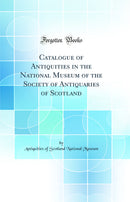 Catalogue of Antiquities in the National Museum of the Society of Antiquaries of Scotland (Classic Reprint)