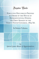 Executive Documents Printed by Order of the House of Representatives, During the First Session of the Thirty-Ninth Congress, 1865-''66: In Sixteen Volumes (Classic Reprint)