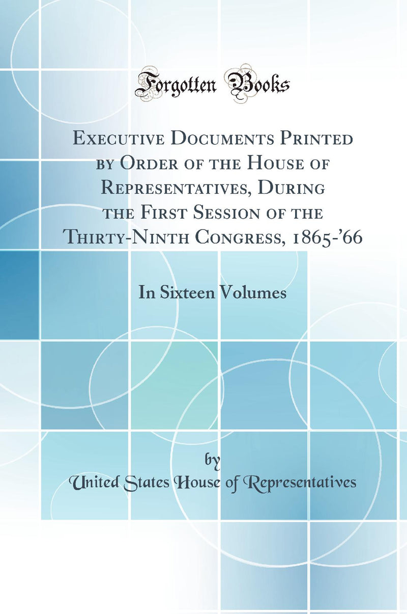 Executive Documents Printed by Order of the House of Representatives, During the First Session of the Thirty-Ninth Congress, 1865-''66: In Sixteen Volumes (Classic Reprint)
