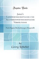 Japan''s Landwirthschaftliche und Allgemeinwirthschaftliche Verhältnisse: Nach Eignen Beobachtungen Dargestellt (Classic Reprint)