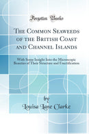 The Common Seaweeds of the British Coast and Channel Islands: With Some Insight Into the Microscopic Beauties of Their Structure and Fructification (Classic Reprint)